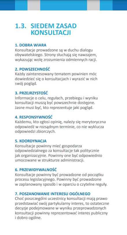 Ulotka: SIEDEM ZASAD KONSULTACJI 1. DOBRA WIARA Konsultacje prowadzone są w duchu dialogu obywatelskiego. Strony słuchają się nawzajem, wykazując wolę zrozumienia odmiennych racji. 2. POWSZECHNOŚĆ Każdy zainteresowany tematem powinien móc dowiedzieć się o konsultacjach i wyrazić w nich swój pogląd. 3. PRZEJRZYSTOŚĆ Informacje o celu, regułach, przebiegu i wyniku konsultacji muszą być powszechnie dostępne. Jasne musi być, kto reprezentuje jaki pogląd. 4. RESPONSYWNOŚĆ Każdemu, kto zgłosi opinię, należy się merytoryczna odpowiedź w rozsądnym terminie, co nie wyklucza odpowiedzi zbiorczych. 5. KOORDYNACJA Konsultacje powinny mieć gospodarza odpowiedzialnego za konsultacje tak politycznie jak organizacyjnie. Powinny one być odpowiednio umocowane w strukturze administracji. 6. PRZEWIDYWALNOŚĆ Konsultacje powinny być prowadzone od początku procesu legislacyjnego. Powinny być prowadzone w zaplanowany sposób i w oparciu o czytelne reguły. 7. POSZANOWANIE INTERESU OGÓLNEGO Choć poszczególni uczestnicy konsultacji mają prawo przedstawiać swój partykularny interes, to ostateczne decyzje podejmowane w wyniku przeprowadzonych konsultacji powinny reprezentować interes publiczny i dobro ogólne.