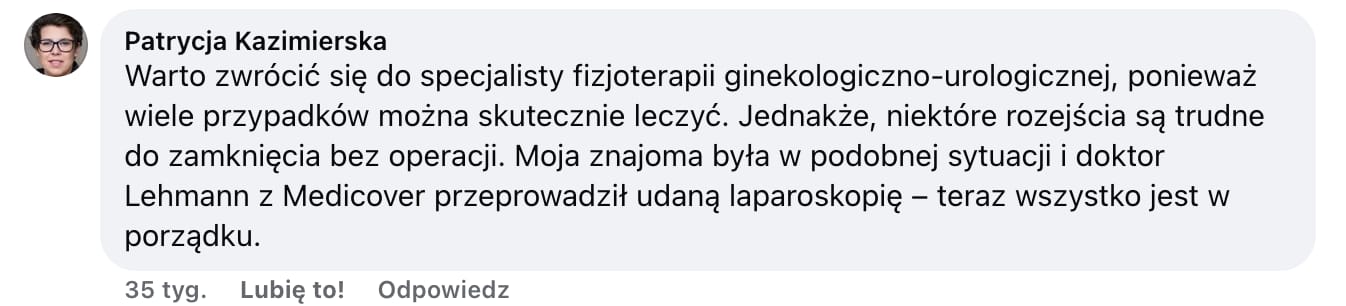 Screen komentarza autorstwa Patrycji Kazimierskiej z Facebooka. Treść: Warto zwrócić się do specjalisty fizjoterapii ginekologiczno-urologicznej, ponieważ wiele przypadków można skutecznie leczyć. Jednakże, niektóre rozejścia są trudne do zamknięcia bez operacji. Moja znajoma była w podobnej sytuacji i doktor Lehmann z Medicover przeprowadził udaną laparoskopię - teraz wszystko jest w porządku.