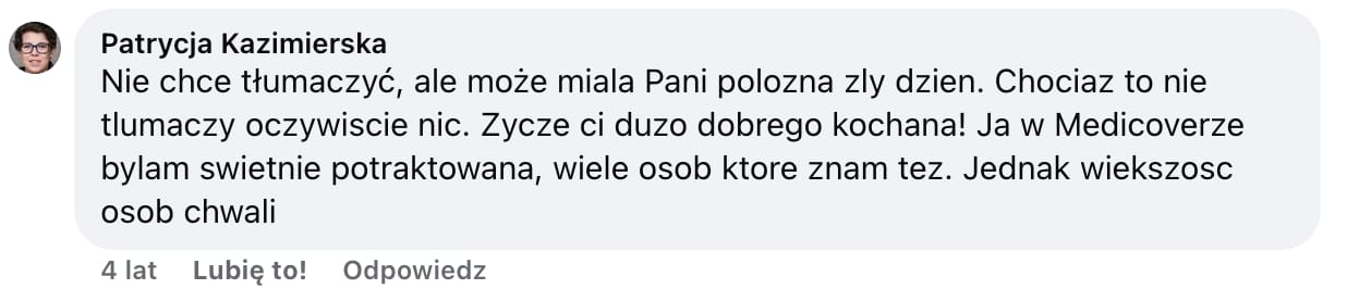 Screen komentarza autorstwa Patrycji Kazimierskiej z Facebooka. Treść: Nie chce tłumaczyć, ale może miala Pani polozna zly dzien. Chociaz to nie tlumaczy oczywiscie nic. Zycze ci duzo dobrego kochana! Ja w Medicoverze bylam swietnie potraktowana, wiele osob ktore znam tez. Jednak wiekszosc osob chwali