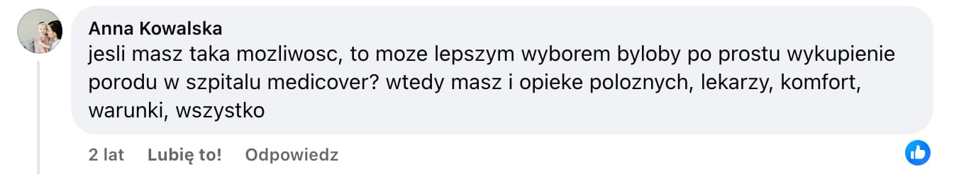Screen komentarza autorstwa Anny Kowalskiej z Facebooka. Treść: jesli masz taka mozliwosc, to moze lepszym wyborem byloby po prostu wykupienie porodu w szpitalu medicover? Wtedy masz i opieke poloznych, lekarzy, komfort, warunki, wszystko