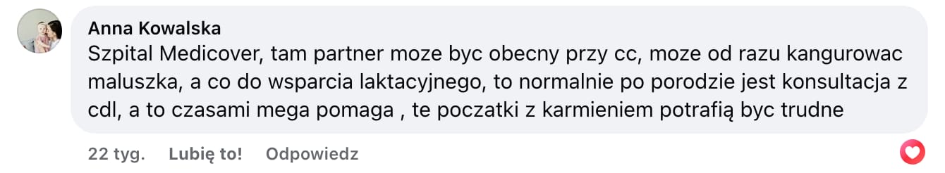 Screen komentarza autorstwa Anny Kowalskiej z Facebooka. Treść: Szpital Medicover, tam partner moze byc obecny przy cc, moze od razu kangurowac maluszka, a co do wsparcia laktacyjnego, to normalnie po porodzie jest konsultacja z cdl, a to czasami mega pomaga , te poczatki z karmieniem potrafią byc trudne