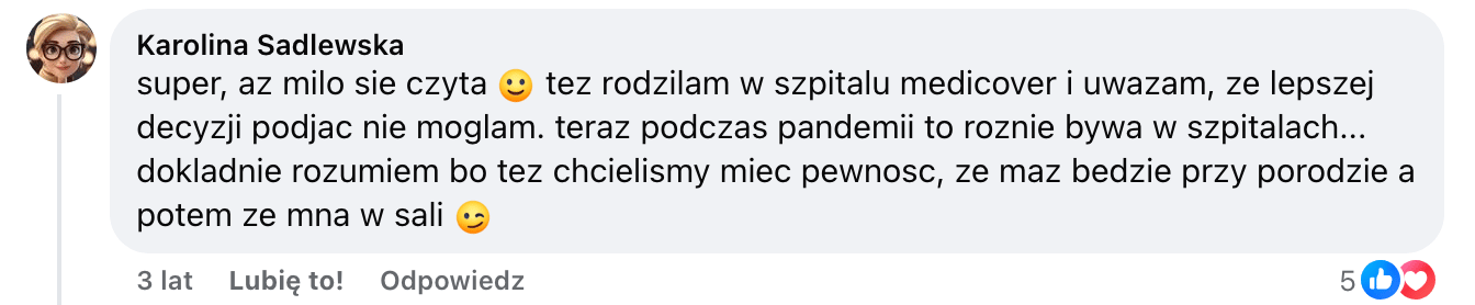Screen komentarza autorstwa Karoliny Sadlewskiej z Facebooka. Treść: super, az milo sie czyta :) tez rodzilam w szpitalu medicover i uwazam, ze lepszej decyzji podjac nie moglam. teraz podczas pandemii to roznie bywa w szpitalach… dokladnie rozumiem bo tez chcielismy miec pewnosc, ze maz bedzie przy porodzie a potem ze mna w sali ;)