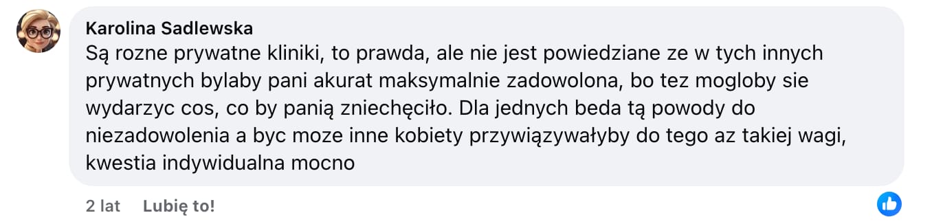 Screen komentarza autorstwa Karoliny Sadlewskiej z Facebooka. Treść: Są rozne prywatne kliniki, to prawda, ale nie jest powiedziane ze w tych innych prywatnych bylaby pani akurat maksymalnie zadowolona, bo tez mogloby sie wydarzyc cos, co by panią zniechęciło. Dla jednych beda tą powody to niezadowolenia a byc moze inne kobiety przywiązywałyby do tego az takiej wagi, kwestia indywidualna mocno