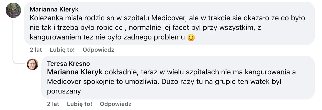 Screen komentarza autorstwa Marianny Kleryk z Facebooka. Treść: Kolezanka miala rodzic sn w szpitalu Medicover, ale w trakcie sie okazało ze co było nie tak i trzeba było robic cc, normalnie jej facet był przy wszystkim, z kangurowaniem tez nie było zadnego problemu :) Odpowiada jej Teresa Kresno: Marianna Kleryk dokładnie, teraz w wielu szpitalach nie ma kangurowania a Medicover spokojnie to umożliwia. Duzo razy tu na grupie ten watek byl poruszany
