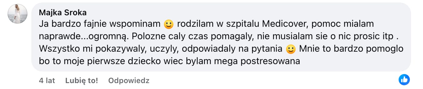 Screen komentarza autorstwa Majki Sroki z Facebooka. Treść: Ja bardzo fajnie wspominam :) rodzilam w szpitalu Medicover, pomoc mialam naprawde...ogromną. Polozne caly czas pomagaly, nie musialam sie o nic prosic itp . Wszystko mi pokazywaly, uczyly, odpowiadaly na pytania :) Mnie to bardzo pomoglo bo to moje pierwsze dziecko wiec bylam mega postresowana