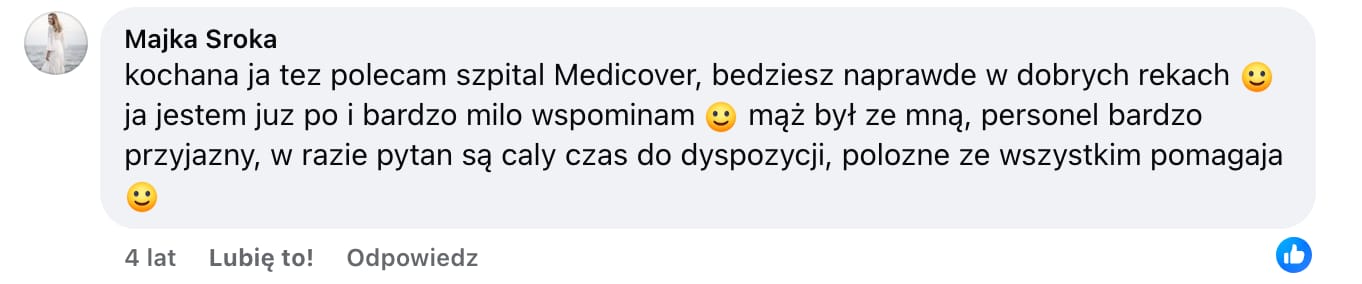 Screen komentarza autorstwa Majki Sroki z Facebooka. Treść: kochana ja tez polecam szpital Medicover, bedziesz naprawde w dobrych rekach :) ja jestem juz po i bardzo milo wspominam :) mąż był ze mną, personel bardzo przyjazny, w razie pytan są caly czas do dyspozycji, polozne ze wszystkim pomagaja :)