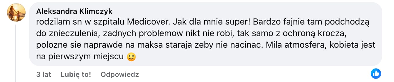 Screen komentarza autorstwa Aleksandry Klimczyk z Facebooka. Treść: rodzilam sn w szpitalu Medicover. Jak dla mnie super! Bardzo fajnie tam podchodzą do znieczulenia, zadnych problemow nikt nie robi, tak samo z ochroną krocza, polozne sie naprawde na maksa staraja żeby nie nacinac. Mila atmosfera, kobieta jest na pierwszym miejscu :)