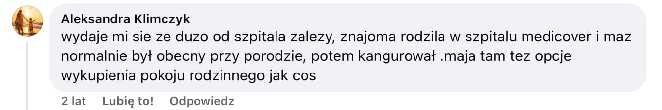 Screen komentarza autorstwa Aleksandry Klimczyk z Facebooka. Treść: wydaje mi sie ze duzo od szpitala zalezy, znajoma rodzila w szpitalu medicover i maz normalnie był obecny przy porodzie, potem kangurował .maja tam tez opcje wykupienia pokoju rodzinnego jak cos