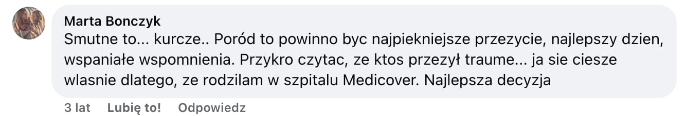 Screen komentarza autorstwa Marty Bonczyk z Facebooka. Treść: Smutne to… kurcze… Poród to powinno byc najpiekniejsze przezycie, najlepszy dzien, wspaniałe wspomnienia. Przykro czytac, ze ktos przezył traume… ja sie ciesze wlasnie dlatego, ze rodzilam w szpitalu Medicover. Najlepsza decyzja