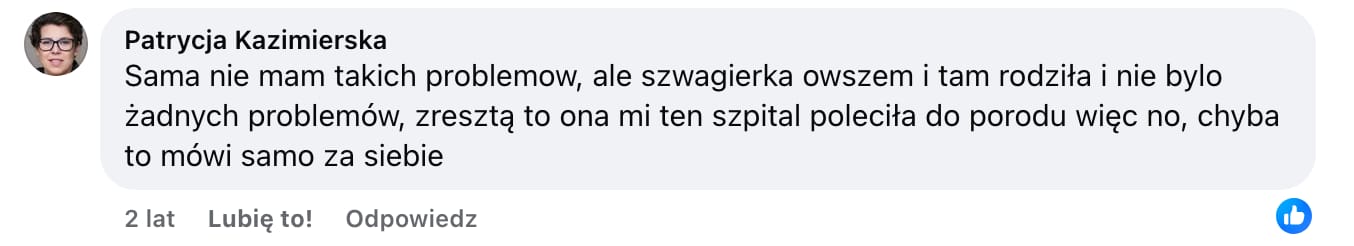 Screen komentarza autorstwa Patrycji Kazimierskiej z Facebooka. Treść: Sama nie mam takich problemow, ale szwagierka owszem i tam rodziła i nie bylo żadnych problemów, zresztą to ona mi ten szpital poleciła do porodu więc no, chyba to mówi samo za siebie