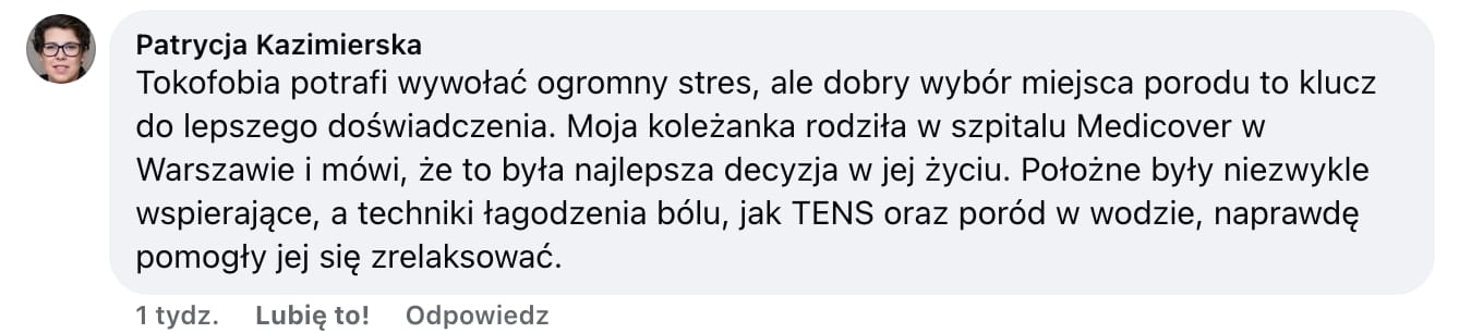 Screen komentarza autorstwa Patrycji Kazimierskiej z Facebooka. Treść: Tokofobia potrafi wywołać ogromny stres, ale dobry wybór miejsca porodu to klucz do lepszego doświadczenia. Moja koleżanka rodziła w szpitalu Medicover w Warszawie i mówi, że to była najlepsza decyzja w jej życiu. Położne były niezwykle wspierające, a techniczki łagodzenia bólu, jak TENS oraz poród w wodzie, naprawdę pomogły jej się zrelaksować.