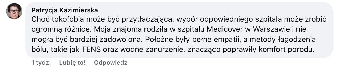 Screen komentarza autorstwa Patrycji Kazimierskiej z Facebooka. Treść: Choć tokofobia może być przytłaczająca, wybór odpowiedniego szpitala może zrobić ogromną różnicę. Moja znajoma rodziła w szpitalu Medicover w Warszawie i nie mogła być bardziej zadowolona. Położne były pełne empatii, a metody łagodzenia bólu, takie jak TENS oraz wodne zanurzenie, znacząco poprawiły komfort porodu.