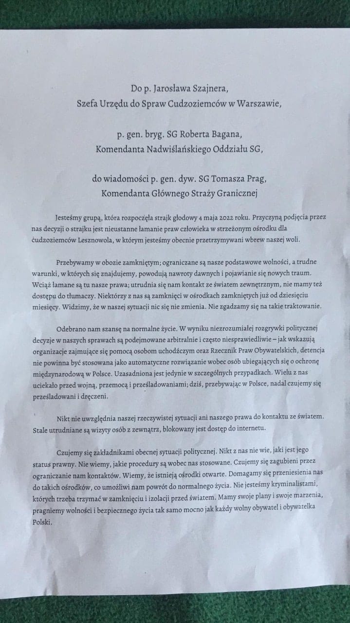 Pismo o treści: Do p. Jarosława Szajnera, Szefa Urzędu do Spraw Cudzoziemców w Warszawie, p. gen. bryg. SG Roberta Bagana, Komendanta Nadwiślańskiego Oddziału SG, do wiadomości p. gen. dyw. SG Tomasza Prag, Komendanta Głównego Straży Granicznej Jesteśmy grupą, która rozpoczęła strajk głodowy 4 maja 2022 roku. Przyczyną podjęcia przez nas decyzji o strajku jest nieustanne łamanie praw człowieka w strzeżonym ośrodku dla cudzoziemców Lesznowola, w którym jesteśmy obecnie przetrzymywani wbrew naszej woli. Przebywamy w obozie zamkniętym; ograniczane są nasze podstawowe wolności, a trudne warunki, w których się znajdujemy, powodują nawroty dawnych i pojawianie się nowych traum. Wciąż łamane są tu nasze prawa; utrudnia się nam kontakt ze światem zewnętrznym, nie mamy też dostępu do tłumaczy. Niektórzy z nas są zamknięci w ośrodkach zamkniętych już od dziesięciu miesięcy. Widzimy, że w naszej sytuacji nic się nie zmienia. Nie zgadzamy się na takie traktowanie. Odebrano nam szansę na normalne życie. W wyniku niezrozumiałej rozgrywki politycznej decyzje w naszych sprawach są podejmowane arbitralnie i często niesprawiedliwie —jak wskazują organizacje zajmujące się pomocą osobom uchodźczym oraz Rzecznik Praw Obywatelskich, detencja nie powinna być stosowana jako automatyczne rozwiązanie wobec osób ubiegających się o ochronę międzynarodową w Polsce. Uzasadniona jest jedynie w szczególnych przypadkach. Wielu z nas uciekało przed wojną, przemocą i prześladowaniami; dziś, przebywając w Polsce, nadal czujemy się prześladowani i dręczeni. Nikt nie uwzględnia naszej rzeczywistej sytuacji ani naszego prawa do kontaktu ze światem. Stale utrudniane są wizyty osób z zewnątrz, blokowany jest dostęp do internetu. Czujemy się zakładnikami obecnej sytuacji politycznej. Nikt z nas nie wie, jaki jest jego status prawny. Nie wiemy, jakie procedury są wobec nas stosowane. Czujemy się zagubieni przez ograniczanie nam kontaktów. Wiemy, że istnieją ośrodki otwarte. Domagamy się przeniesienia nas do takich ośrodków, co umożliwi nam powrót do normalnego życia. Nie jesteśmy kryminalistami, których trzeba trzymać w zamknięciu i izolacji przed światem. Mamy swoje plany i swoje marzenia, pragniemy wolności i bezpiecznego życia tak samo mocno jak każdy wolny obywatel i obywatelka Polski.